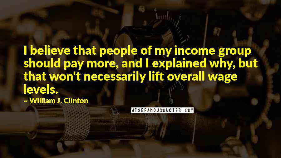 William J. Clinton Quotes: I believe that people of my income group should pay more, and I explained why, but that won't necessarily lift overall wage levels.