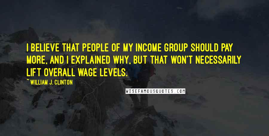 William J. Clinton Quotes: I believe that people of my income group should pay more, and I explained why, but that won't necessarily lift overall wage levels.