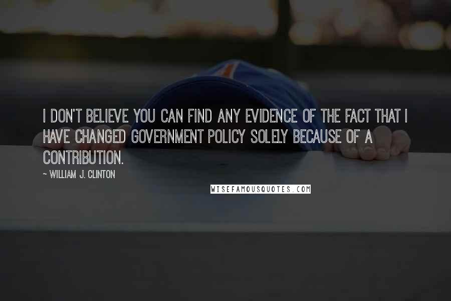 William J. Clinton Quotes: I don't believe you can find any evidence of the fact that I have changed government policy solely because of a contribution.