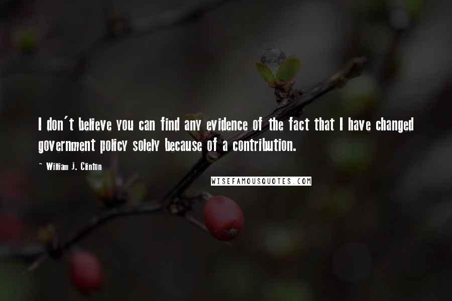 William J. Clinton Quotes: I don't believe you can find any evidence of the fact that I have changed government policy solely because of a contribution.