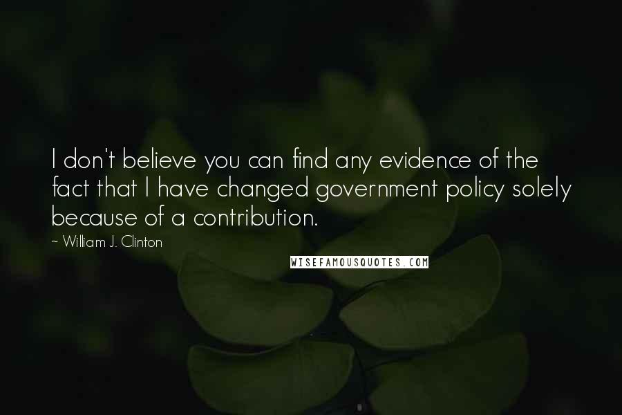 William J. Clinton Quotes: I don't believe you can find any evidence of the fact that I have changed government policy solely because of a contribution.