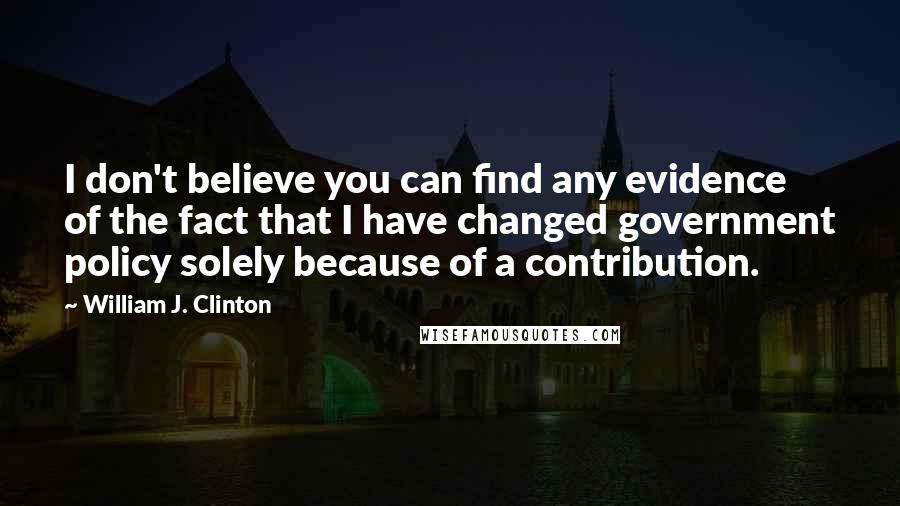 William J. Clinton Quotes: I don't believe you can find any evidence of the fact that I have changed government policy solely because of a contribution.