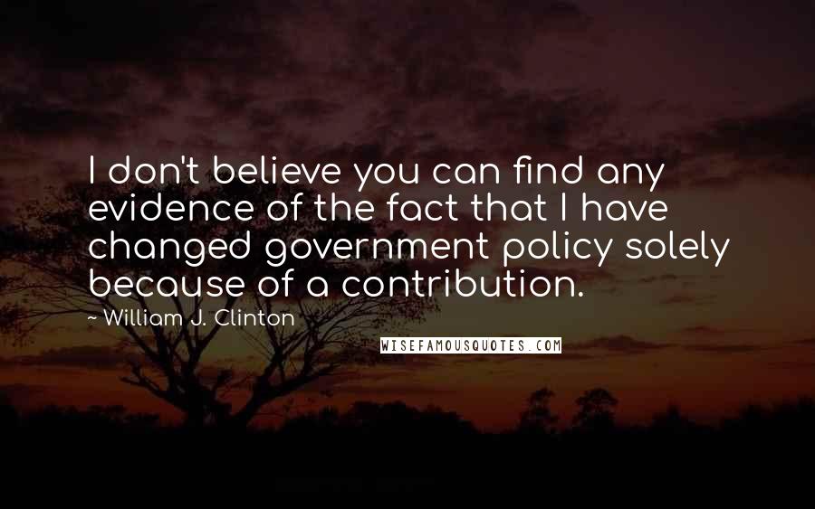 William J. Clinton Quotes: I don't believe you can find any evidence of the fact that I have changed government policy solely because of a contribution.