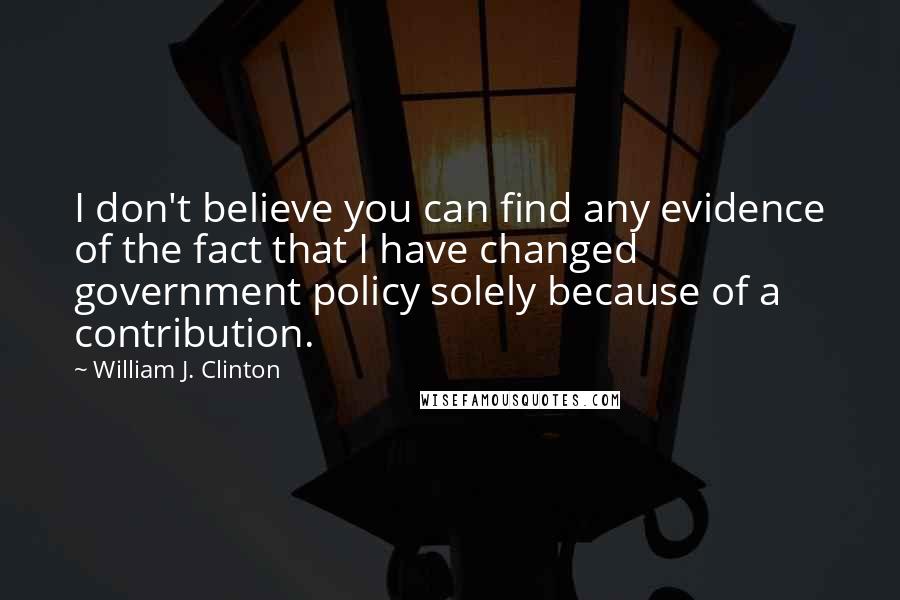 William J. Clinton Quotes: I don't believe you can find any evidence of the fact that I have changed government policy solely because of a contribution.