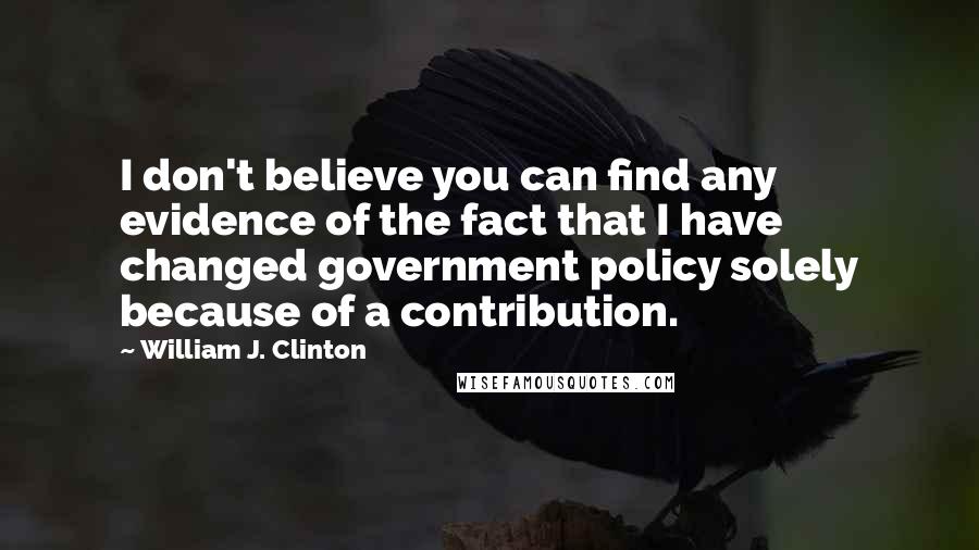 William J. Clinton Quotes: I don't believe you can find any evidence of the fact that I have changed government policy solely because of a contribution.