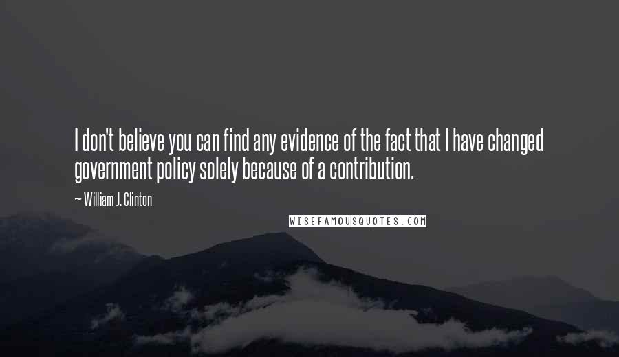 William J. Clinton Quotes: I don't believe you can find any evidence of the fact that I have changed government policy solely because of a contribution.