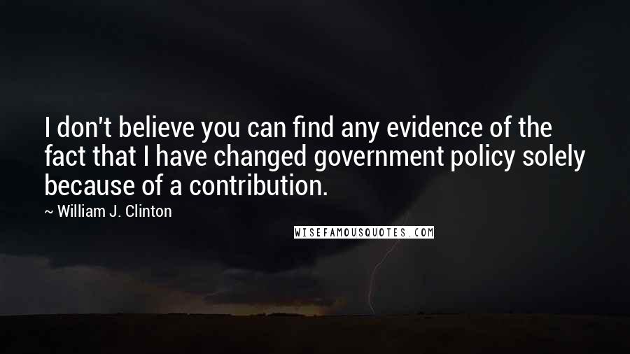 William J. Clinton Quotes: I don't believe you can find any evidence of the fact that I have changed government policy solely because of a contribution.