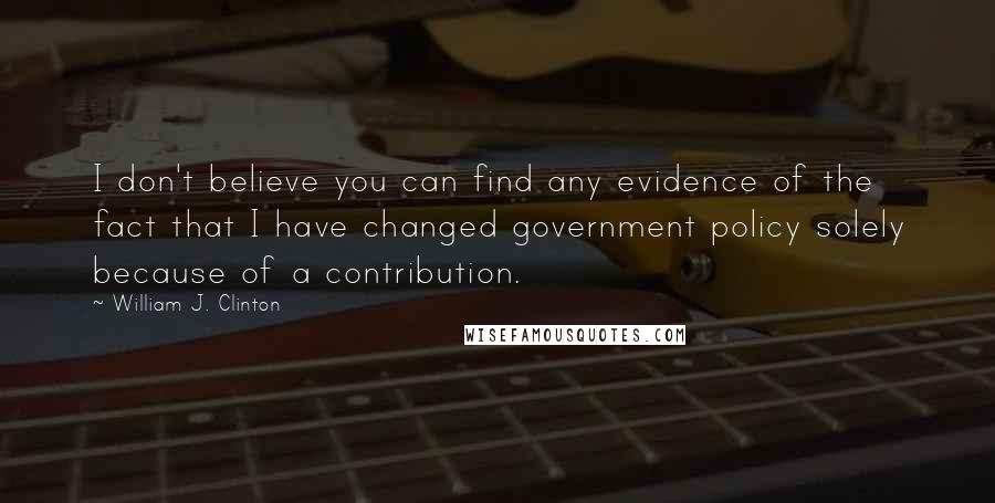 William J. Clinton Quotes: I don't believe you can find any evidence of the fact that I have changed government policy solely because of a contribution.