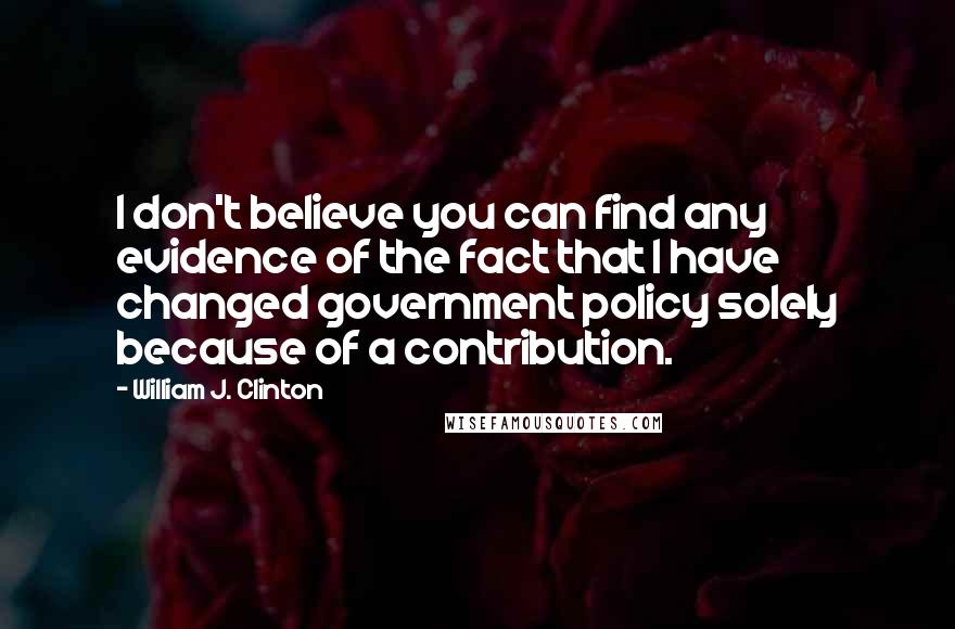 William J. Clinton Quotes: I don't believe you can find any evidence of the fact that I have changed government policy solely because of a contribution.