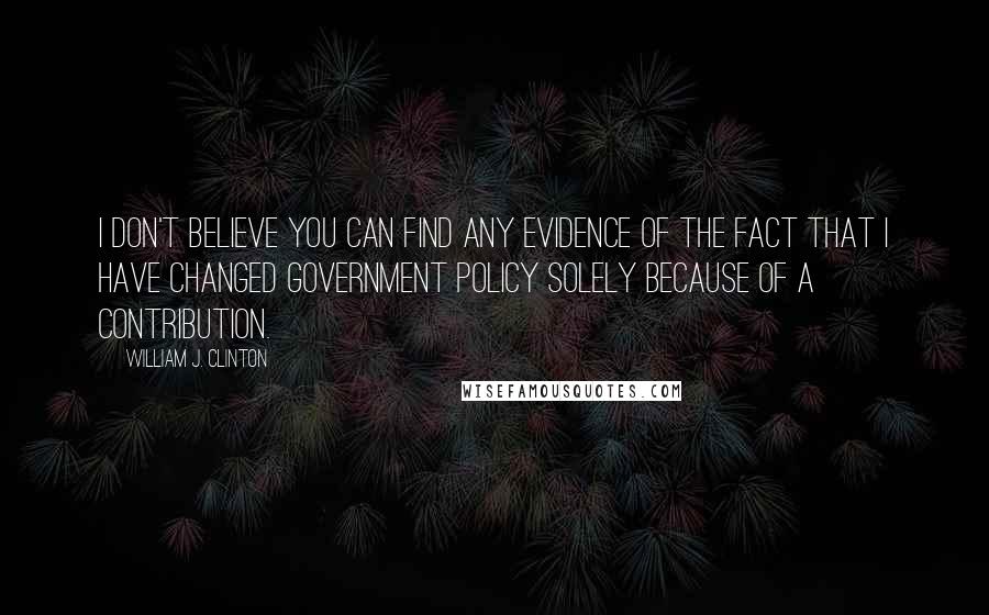 William J. Clinton Quotes: I don't believe you can find any evidence of the fact that I have changed government policy solely because of a contribution.