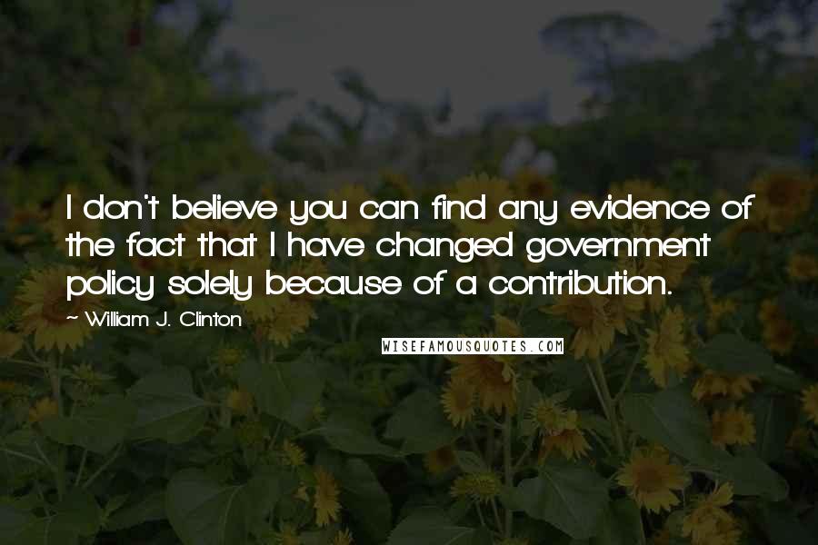 William J. Clinton Quotes: I don't believe you can find any evidence of the fact that I have changed government policy solely because of a contribution.