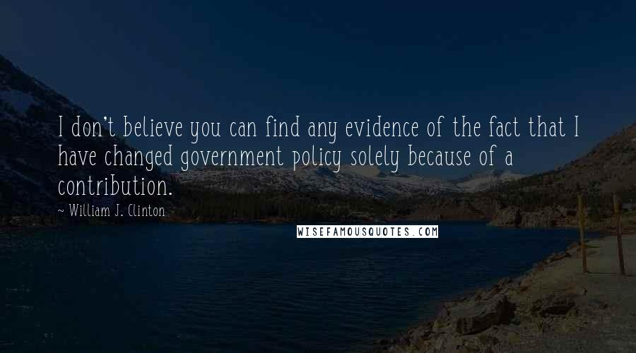 William J. Clinton Quotes: I don't believe you can find any evidence of the fact that I have changed government policy solely because of a contribution.