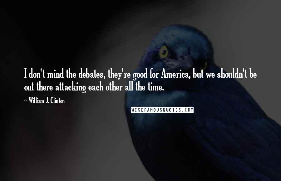 William J. Clinton Quotes: I don't mind the debates, they're good for America, but we shouldn't be out there attacking each other all the time.