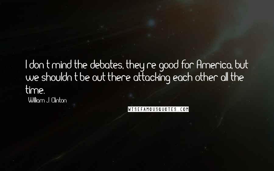 William J. Clinton Quotes: I don't mind the debates, they're good for America, but we shouldn't be out there attacking each other all the time.