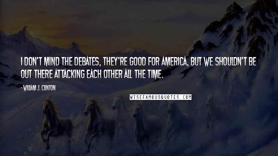 William J. Clinton Quotes: I don't mind the debates, they're good for America, but we shouldn't be out there attacking each other all the time.