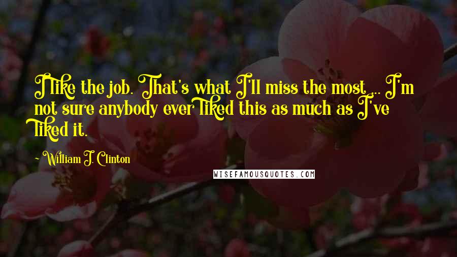 William J. Clinton Quotes: I like the job. That's what I'll miss the most ... I'm not sure anybody ever liked this as much as I've liked it.