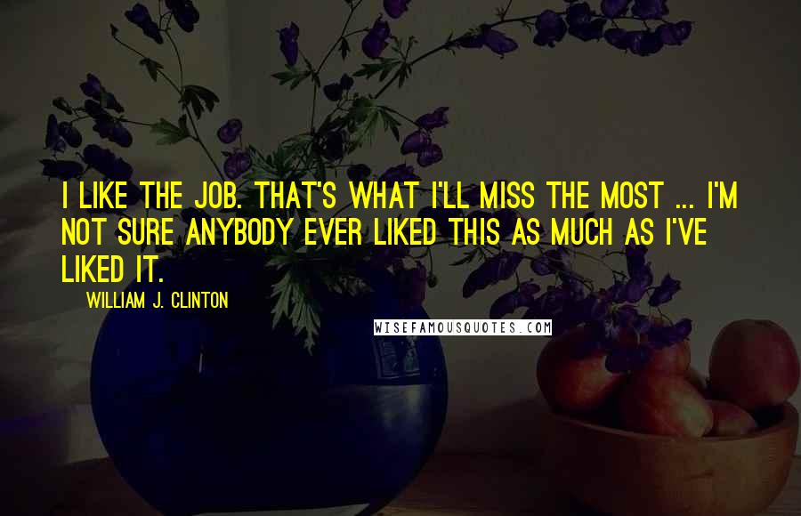 William J. Clinton Quotes: I like the job. That's what I'll miss the most ... I'm not sure anybody ever liked this as much as I've liked it.