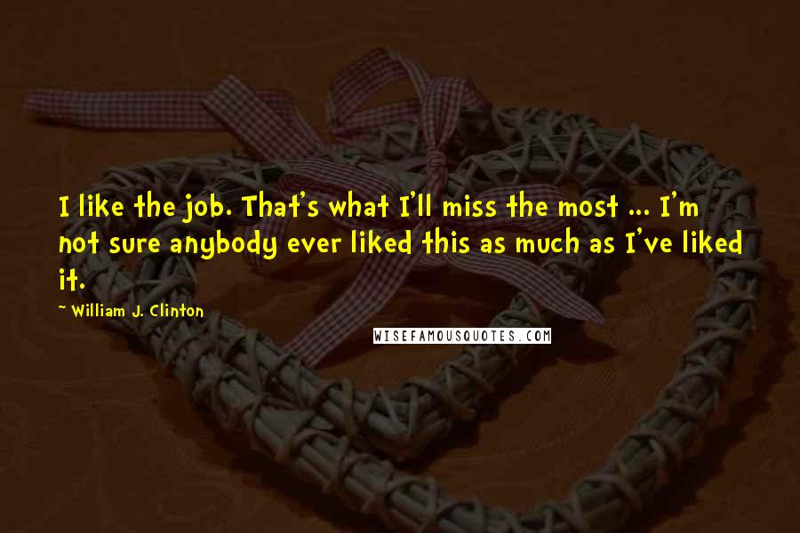 William J. Clinton Quotes: I like the job. That's what I'll miss the most ... I'm not sure anybody ever liked this as much as I've liked it.