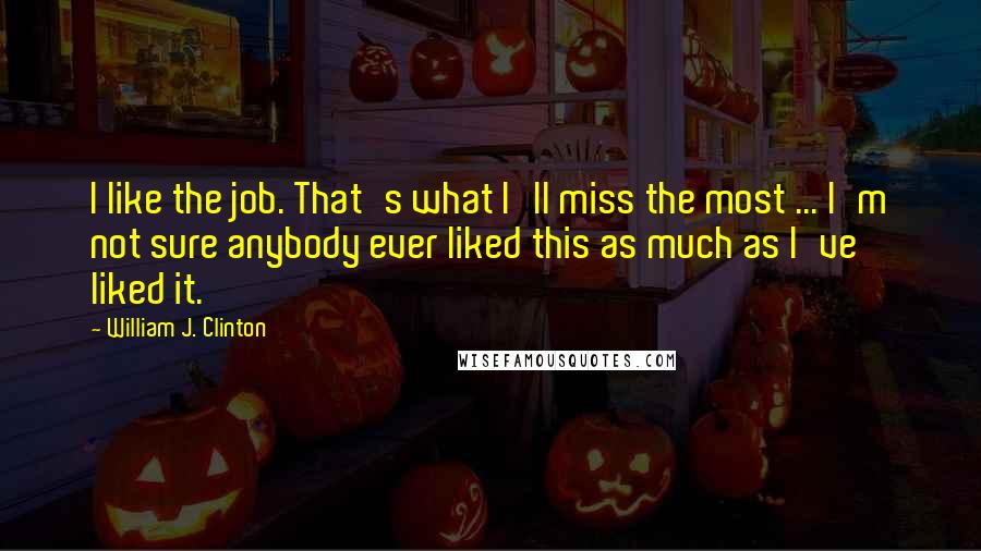 William J. Clinton Quotes: I like the job. That's what I'll miss the most ... I'm not sure anybody ever liked this as much as I've liked it.