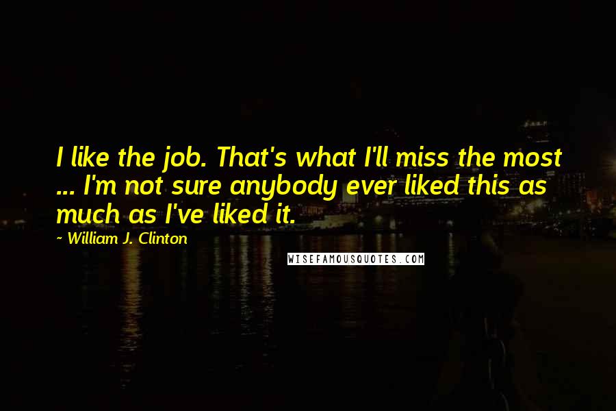 William J. Clinton Quotes: I like the job. That's what I'll miss the most ... I'm not sure anybody ever liked this as much as I've liked it.