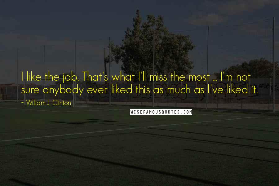 William J. Clinton Quotes: I like the job. That's what I'll miss the most ... I'm not sure anybody ever liked this as much as I've liked it.