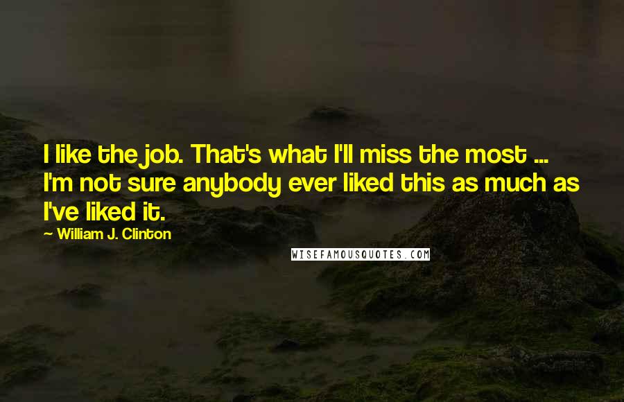 William J. Clinton Quotes: I like the job. That's what I'll miss the most ... I'm not sure anybody ever liked this as much as I've liked it.