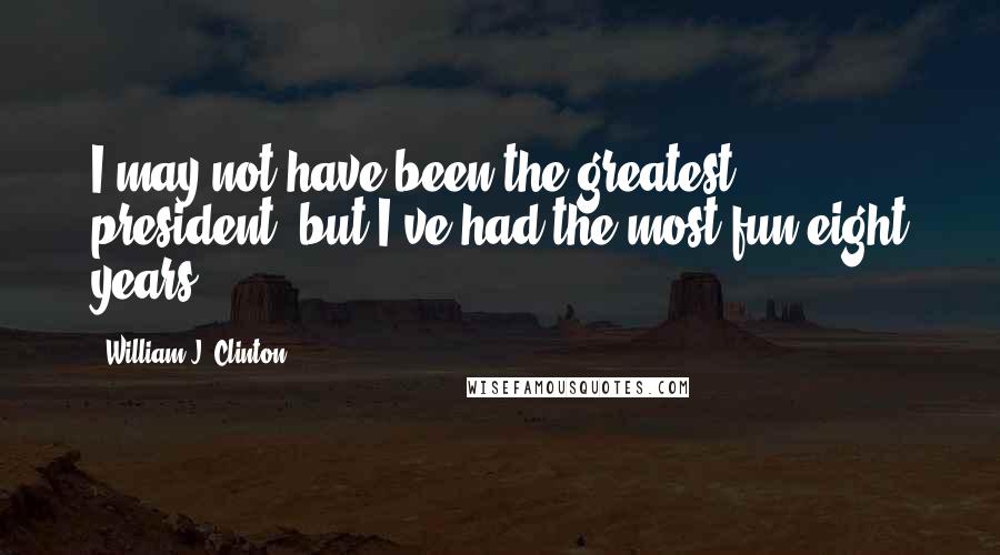 William J. Clinton Quotes: I may not have been the greatest president, but I've had the most fun eight years.