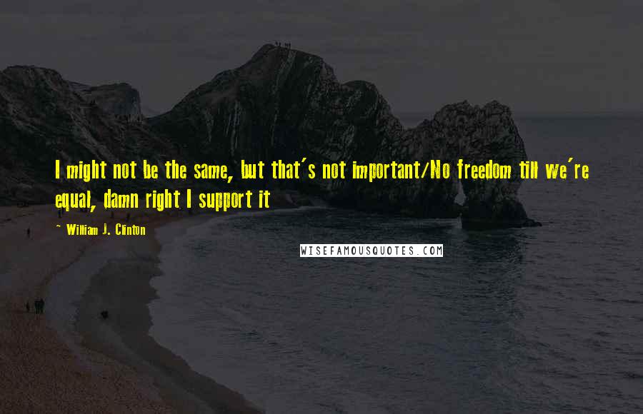 William J. Clinton Quotes: I might not be the same, but that's not important/No freedom till we're equal, damn right I support it