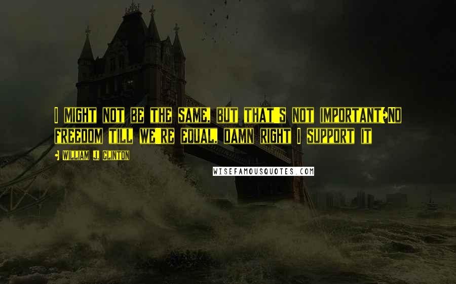 William J. Clinton Quotes: I might not be the same, but that's not important/No freedom till we're equal, damn right I support it