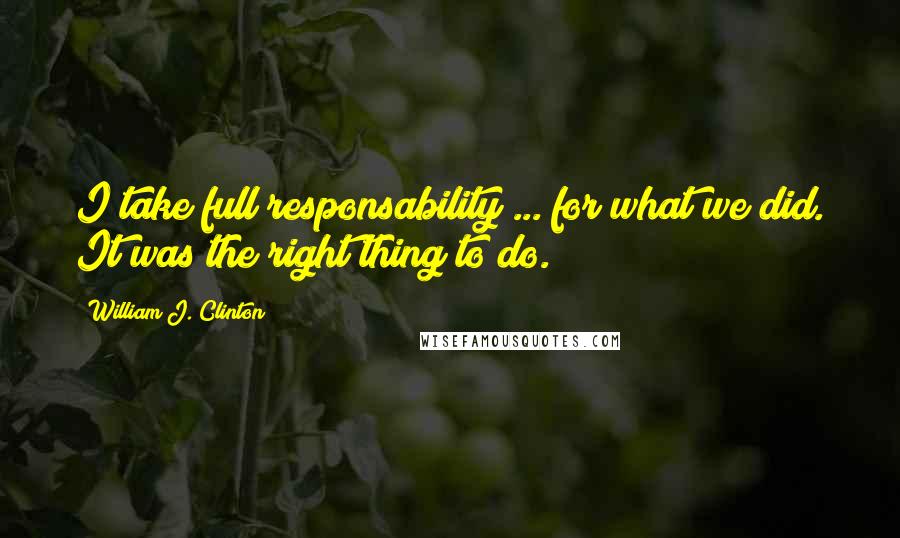 William J. Clinton Quotes: I take full responsability ... for what we did. It was the right thing to do.