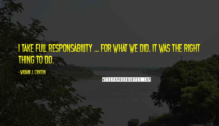 William J. Clinton Quotes: I take full responsability ... for what we did. It was the right thing to do.