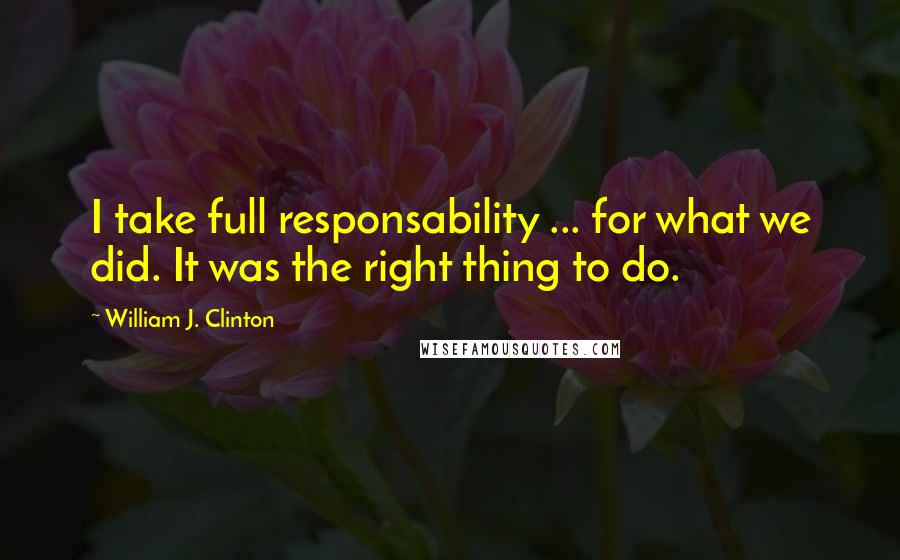 William J. Clinton Quotes: I take full responsability ... for what we did. It was the right thing to do.