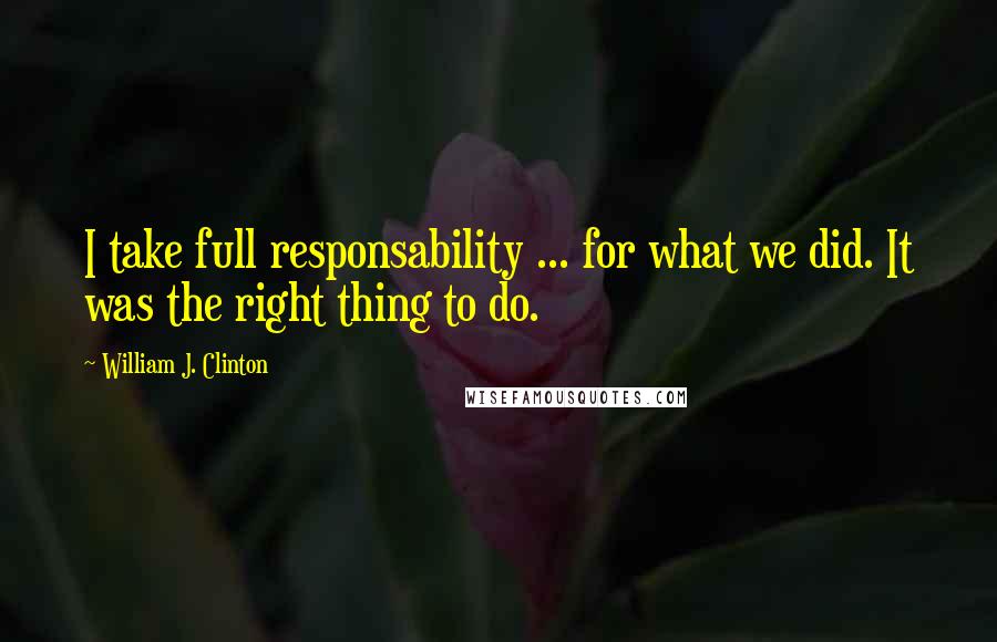 William J. Clinton Quotes: I take full responsability ... for what we did. It was the right thing to do.