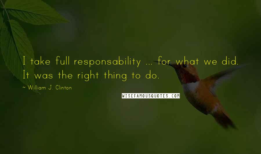 William J. Clinton Quotes: I take full responsability ... for what we did. It was the right thing to do.