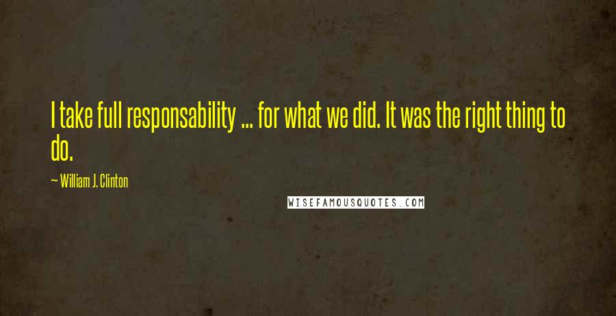 William J. Clinton Quotes: I take full responsability ... for what we did. It was the right thing to do.