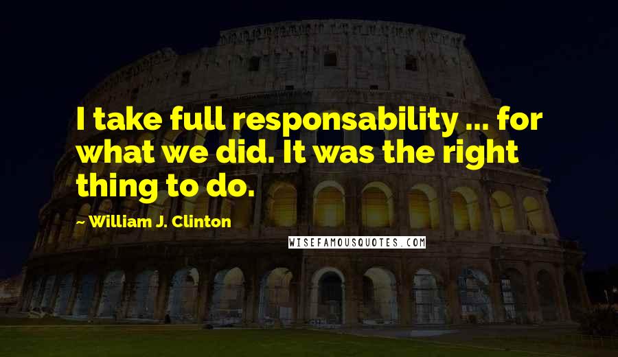 William J. Clinton Quotes: I take full responsability ... for what we did. It was the right thing to do.