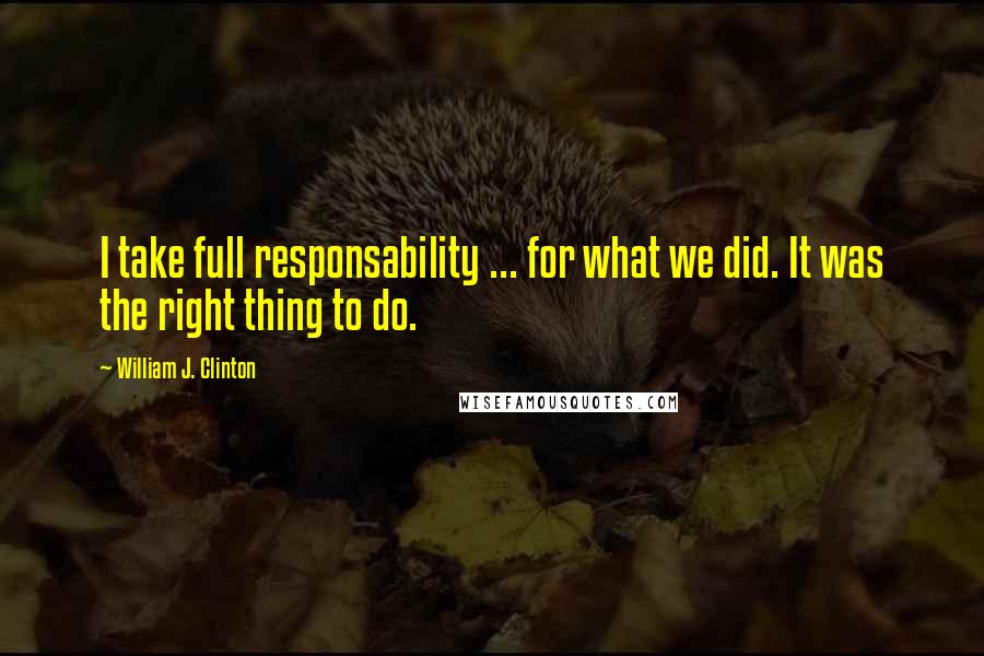 William J. Clinton Quotes: I take full responsability ... for what we did. It was the right thing to do.