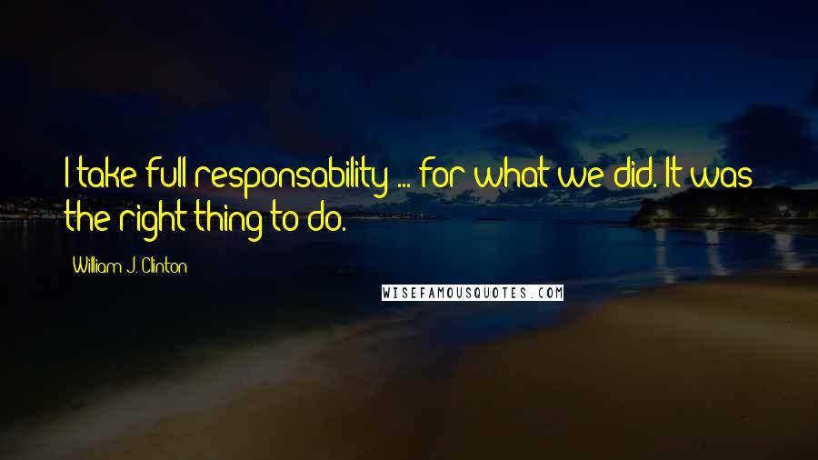 William J. Clinton Quotes: I take full responsability ... for what we did. It was the right thing to do.