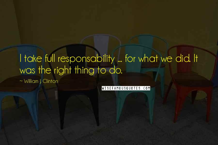 William J. Clinton Quotes: I take full responsability ... for what we did. It was the right thing to do.