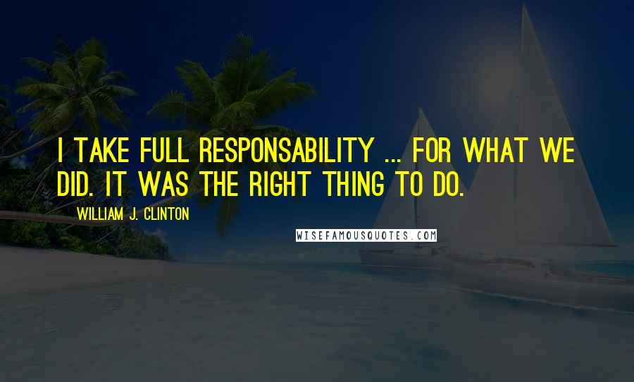 William J. Clinton Quotes: I take full responsability ... for what we did. It was the right thing to do.