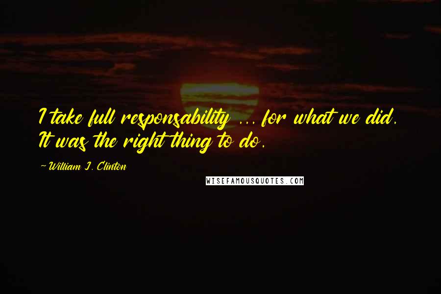 William J. Clinton Quotes: I take full responsability ... for what we did. It was the right thing to do.