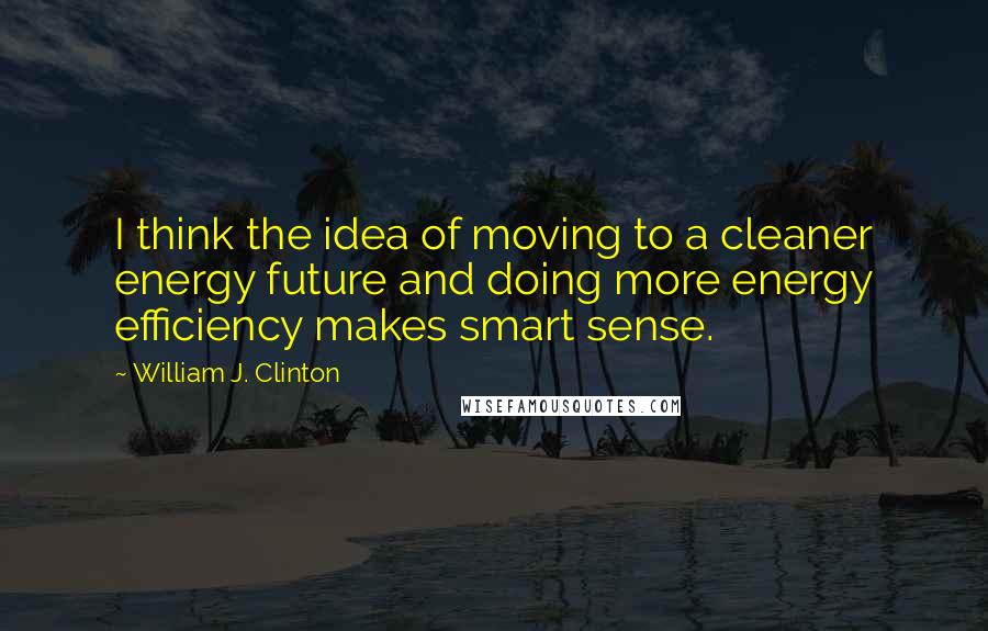 William J. Clinton Quotes: I think the idea of moving to a cleaner energy future and doing more energy efficiency makes smart sense.