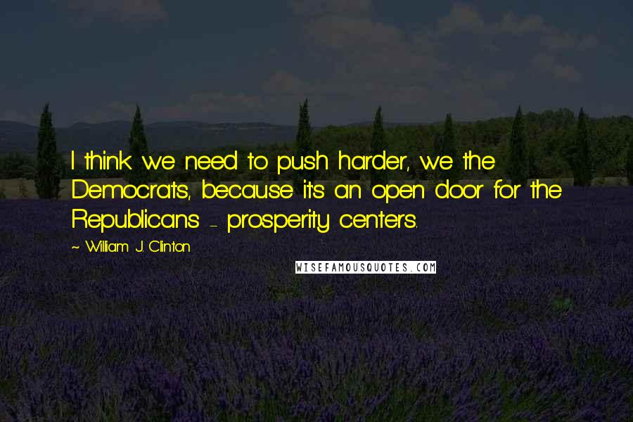 William J. Clinton Quotes: I think we need to push harder, we the Democrats, because it's an open door for the Republicans - prosperity centers.
