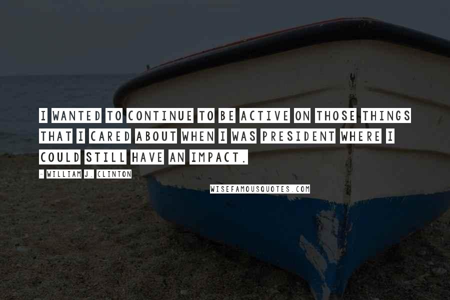 William J. Clinton Quotes: I wanted to continue to be active on those things that I cared about when I was president where I could still have an impact.