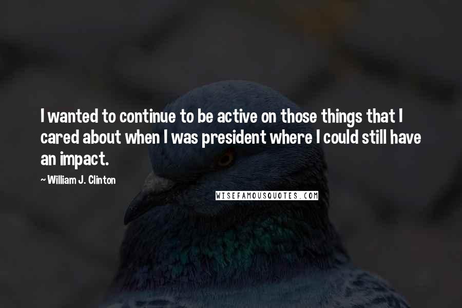 William J. Clinton Quotes: I wanted to continue to be active on those things that I cared about when I was president where I could still have an impact.