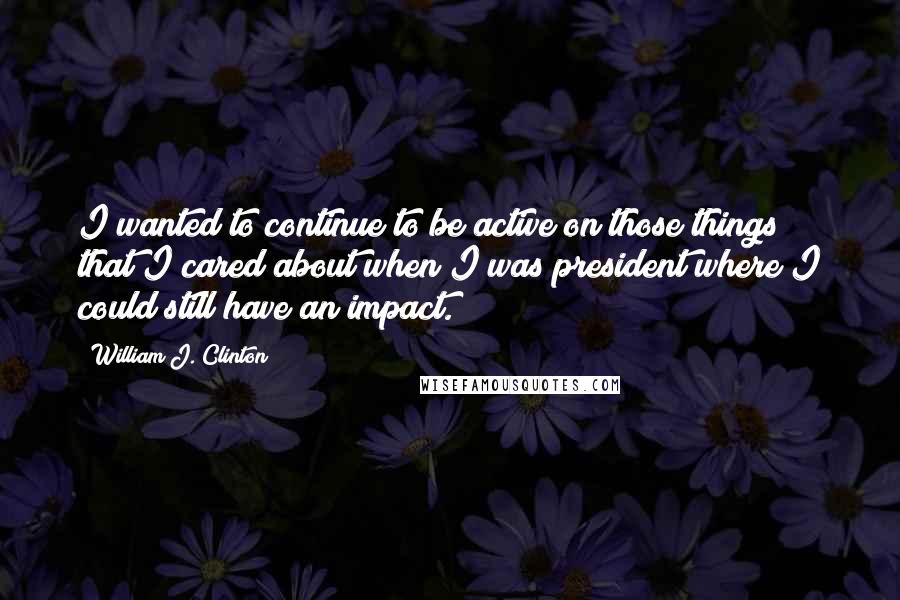 William J. Clinton Quotes: I wanted to continue to be active on those things that I cared about when I was president where I could still have an impact.