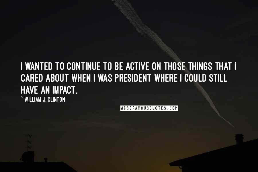 William J. Clinton Quotes: I wanted to continue to be active on those things that I cared about when I was president where I could still have an impact.