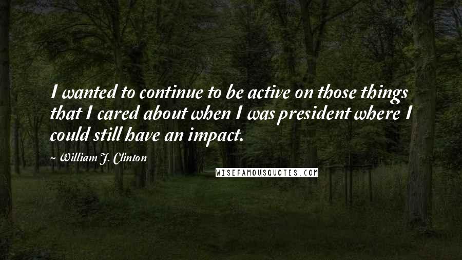 William J. Clinton Quotes: I wanted to continue to be active on those things that I cared about when I was president where I could still have an impact.