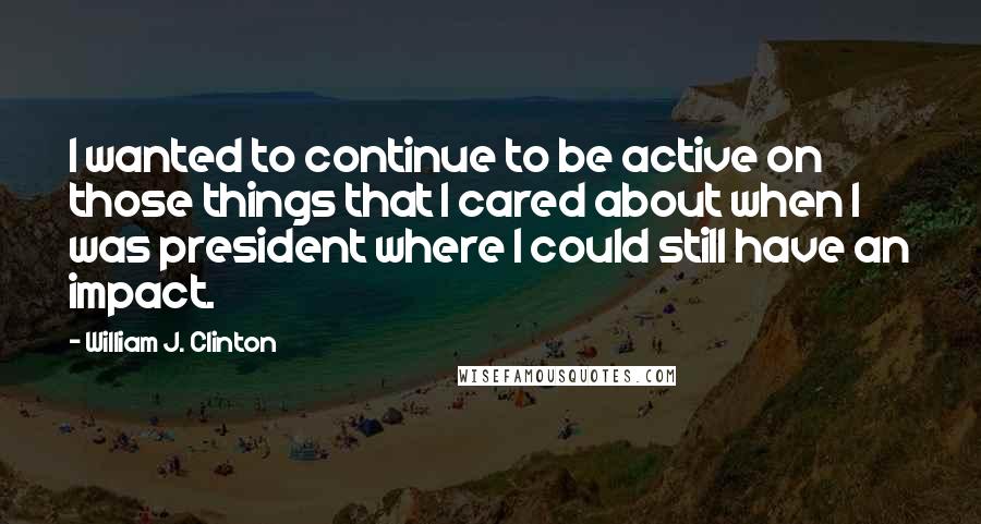 William J. Clinton Quotes: I wanted to continue to be active on those things that I cared about when I was president where I could still have an impact.