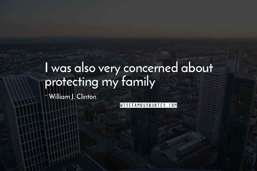 William J. Clinton Quotes: I was also very concerned about protecting my family